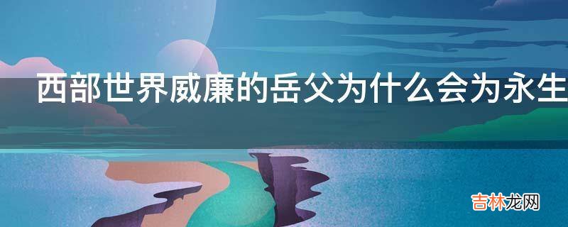 西部世界威廉的岳父为什么会为永生实验买单?