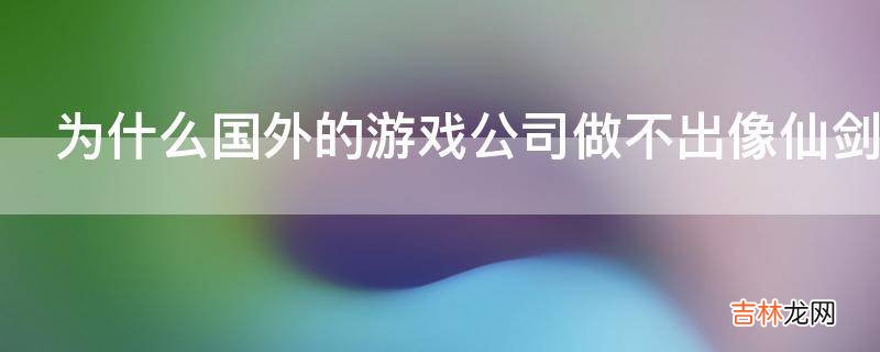 为什么国外的游戏公司做不出像仙剑轩轩辕剑这样经典的游戏?