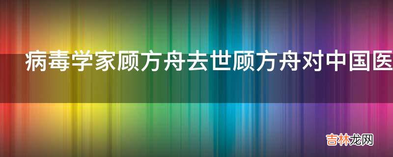 病毒学家顾方舟去世顾方舟对中国医学有什么贡献?