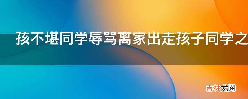孩不堪同学辱骂离家出走孩子同学之间的矛盾父母该怎么做?