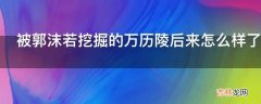 被郭沫若挖掘的万历陵后来怎么样了?