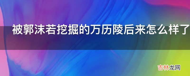 被郭沫若挖掘的万历陵后来怎么样了?