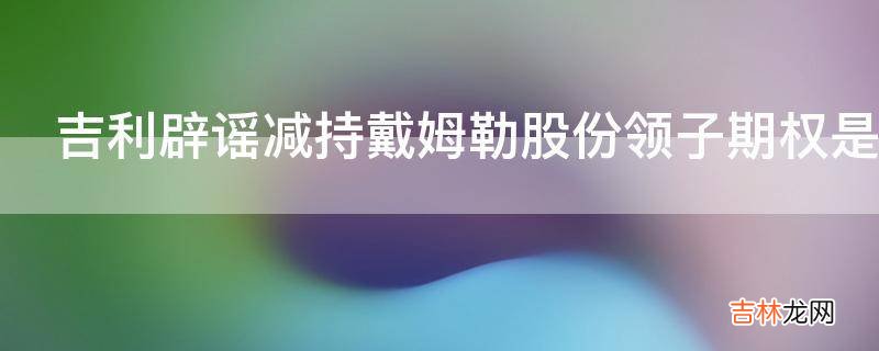 吉利辟谣减持戴姆勒股份领子期权是隐患还是保险?