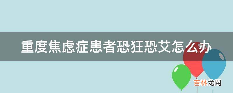 重度焦虑症患者恐狂恐艾怎么办?