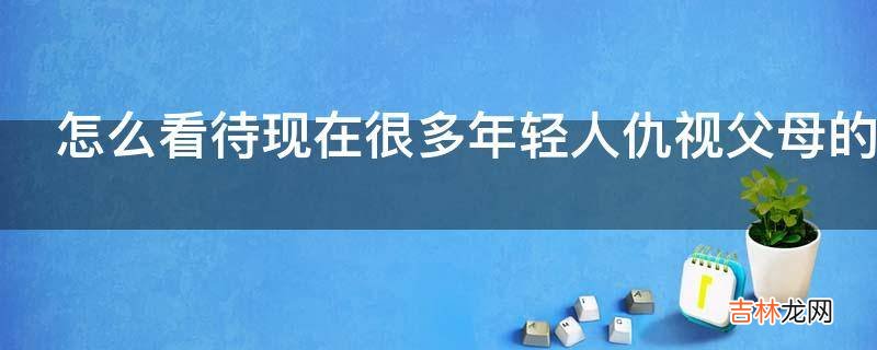 怎么看待现在很多年轻人仇视父母的现象?