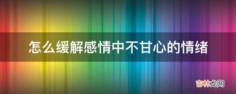 怎么缓解感情中不甘心的情绪?