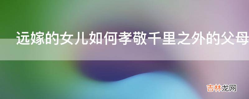 远嫁的女儿如何孝敬千里之外的父母?