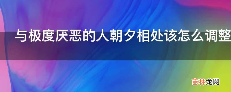 与极度厌恶的人朝夕相处该怎么调整心情?