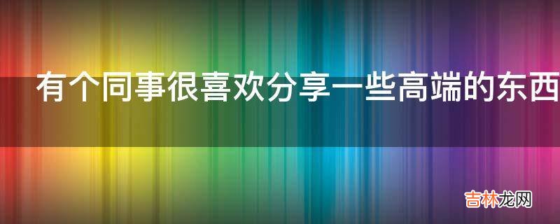 有个同事很喜欢分享一些高端的东西他是什么心理?