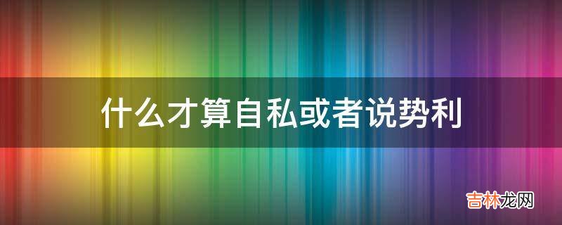 什么才算自私或者说势利?