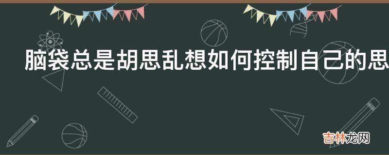 脑袋总是胡思乱想如何控制自己的思考?