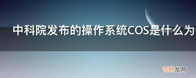 中科院发布的操作系统COS是什么为什么要独立开发一套呢?