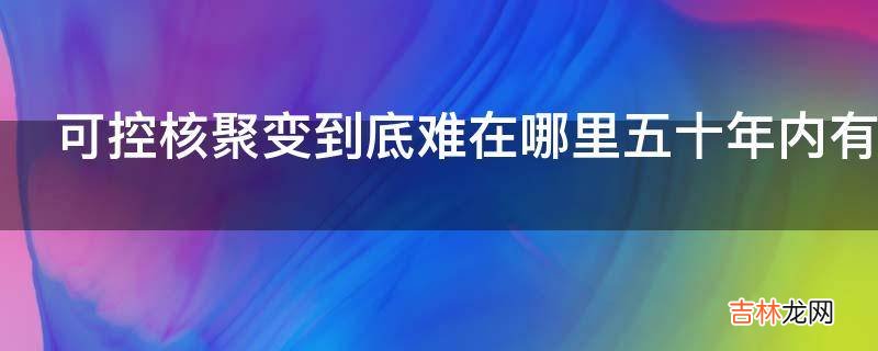 可控核聚变到底难在哪里五十年内有没有希望实现?
