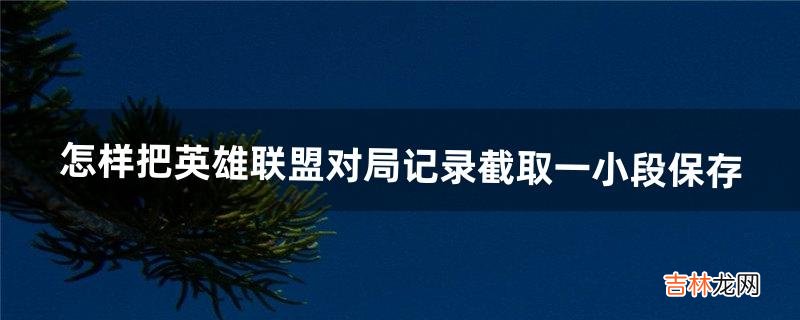 怎样把英雄联盟对局记录截取一小段保存（英雄联盟对局录像怎么保存下来)