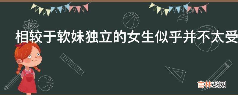 相较于软妹独立的女生似乎并不太受男生喜欢?
