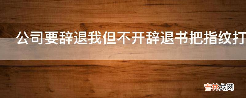 公司要辞退我但不开辞退书把指纹打卡取消了现在我卡也打不上怎么办?