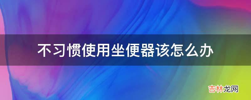 不习惯使用坐便器该怎么办?