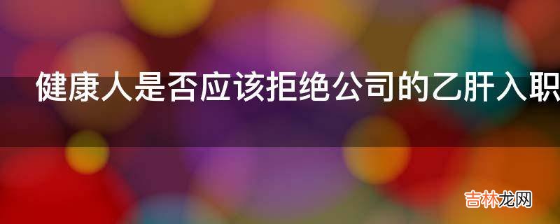 健康人是否应该拒绝公司的乙肝入职检查?