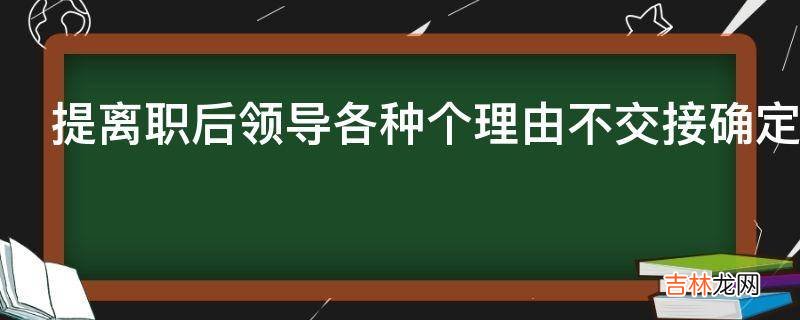 提离职后领导各种个理由不交接确定走了又通知去交接能不去吗?