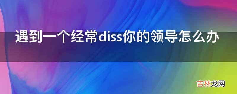 遇到一个经常diss你的领导怎么办?