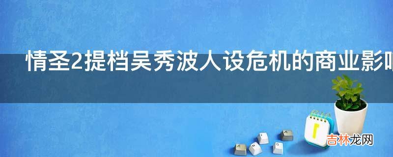 情圣2提档吴秀波人设危机的商业影响为什么这么大?