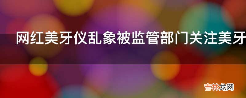 网红美牙仪乱象被监管部门关注美牙仪真的美牙吗?