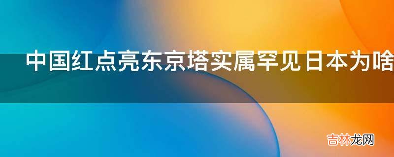 中国红点亮东京塔实属罕见日本为啥要给中国拜年?