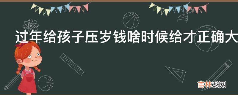 过年给孩子压岁钱啥时候给才正确大年初一还是大年三十?