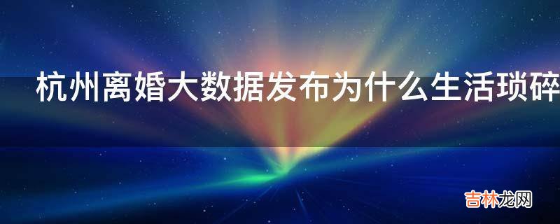 杭州离婚大数据发布为什么生活琐碎成了婚姻的第一大杀手?