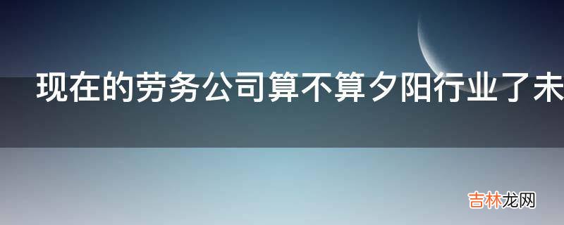 现在的劳务公司算不算夕阳行业了未来应该向哪个方向发展?