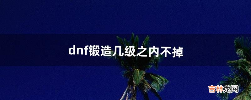 dnf锻造几级之内不掉（dnf锻造最高多少)