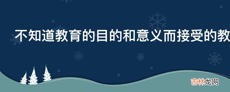 不知道教育的目的和意义而接受的教育有什么意义?