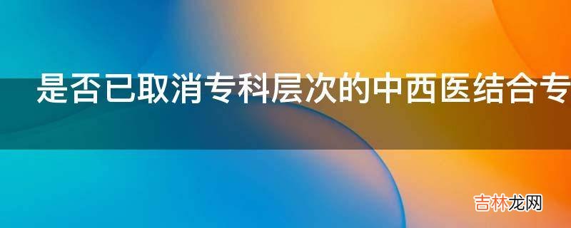 是否已取消专科层次的中西医结合专业?