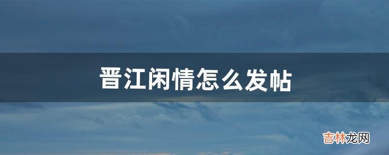 晋江闲情怎么发帖（新手在晋江发文容易吗)