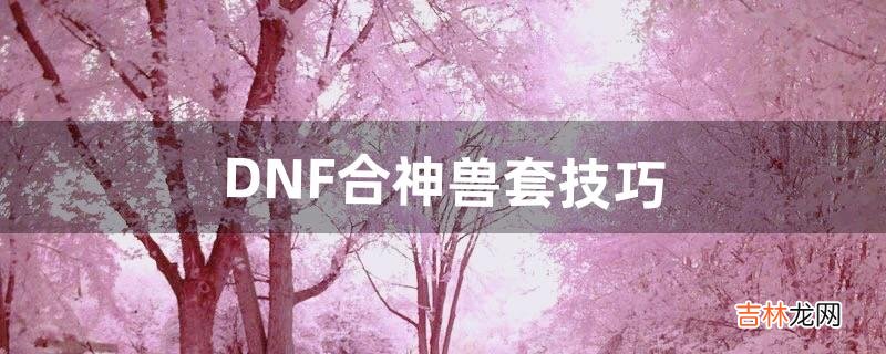 DNF合神兽套技巧（dnf合神兽装扮会爆吗)