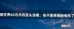 魔兽世界6.0古尔丹怎么活着，他不是根据剧情死了吗