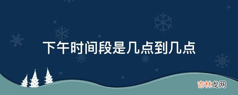 下午时间段是几点到几点?