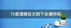 75度酒精在太阳下会爆炸吗?