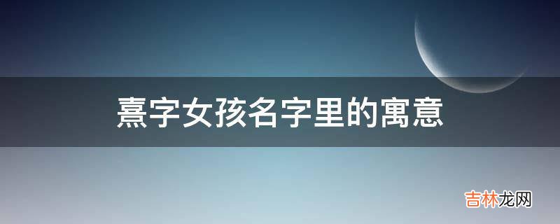 熹字女孩名字里的寓意是什么？