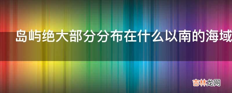 岛屿绝大部分分布在什么以南的海域?