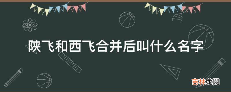 陕飞和西飞合并后叫什么名字?