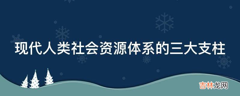 现代人类社会资源体系的三大支柱?