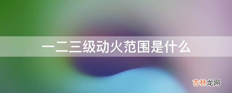 一二三级动火范围是什么?