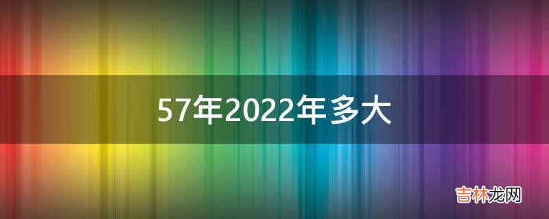 57年2022年多大?